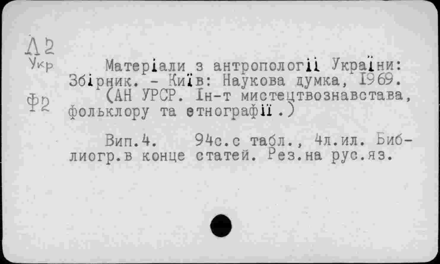 ﻿Л2 Укр
Фб
Матеріали з антропології України: Збірник. - Київ: Наукова думка, 1969.
(АН УРСР. Ін-т мистецтвознавстава, фольклору та етнографії.)
Вип.4. 94с.с табл., 4л.ил. Биб-лиогр.в конце статей. Рез.на рус.яз.